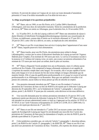 territoire. Il convient de statuer en l’espace de six mois sur toute demande d’annulation 
présentée à l’issue d’un délai raisonnable ou d’un délai de trois ans.» 
Le litige au principal et les questions préjudicielles 
35 Mme Dano, née en 1989, et son fils Florin, né le 2 juillet 2009 à Sarrebruck 
(Allemagne), sont tous deux de nationalité roumaine. Selon les constatations de la juridiction 
de renvoi, Mme Dano est entrée en Allemagne, pour la dernière fois, le 10 novembre 2010. 
36 Le 19 juillet 2011, la ville de Leipzig a délivré à Mme Dano une attestation de séjour à 
durée illimitée («Unbefristete Freizügigkeitsbescheinigung») destinée aux ressortissants de 
l’Union, en établissant, comme date d’entrée sur le territoire allemand, le 27 juin 2011. Le 
28 janvier 2013, cette ville lui a délivré, en outre, un duplicata de cette attestation. 
37 Mme Dano et son fils vivent depuis leur arrivée à Leipzig dans l’appartement d’une soeur 
de Mme Dano, laquelle pourvoit à leur alimentation. 
38 Mme Dano touche, pour son fils Florin, des prestations pour enfant à charge 
(«Kindergeld»), versées par la caisse d’allocations familiales de Leipzig au nom de l’Agence 
fédérale pour l’emploi, d’un montant de 184 euros par mois. Le service d’assistance sociale à 
la jeunesse et à l’enfance de Leipzig verse, en outre, une avance sur pension alimentaire d’un 
montant de 133 euros par mois pour cet enfant, dont le père est inconnu. 
39 Mme Dano a fréquenté l’école pendant trois ans en Roumanie, mais n’a obtenu aucun 
certificat de fin d’études. Elle comprend la langue allemande oralement et est capable de 
s’exprimer de manière simple dans cette langue. En revanche, elle n’est pas capable d’écrire 
dans cette langue et n’est en mesure de lire des textes rédigés en langue allemande que de 
manière limitée. Elle n’a pas de qualification professionnelle et n’a jusqu’ici exercé d’activité 
professionnelle ni en Allemagne ni en Roumanie. Bien que son aptitude à travailler n’ait 
jamais été contestée, aucun indice ne laisse penser qu’elle ait cherché un emploi. 
40 Une première demande introduite par Mme Dano et son fils tendant à l’octroi de 
prestations de l’assurance de base au titre du SGB II a été rejetée par le Jobcenter Leipzig par 
décision du 28 septembre 2011, sur le fondement de l’article 7, paragraphe 1, deuxième 
phrase, point 2, du SGB II. N’ayant pas été contestée, cette décision est devenue définitive. 
41 Une nouvelle demande pour les mêmes prestations introduite le 25 janvier 2012 a été 
également rejetée par décision du Jobcenter Leipzig du 23 février 2012. Mme Dano et son fils 
ont introduit un recours administratif contre ce rejet en s’appuyant sur les articles 18 TFUE et 
45 TFUE et sur l’arrêt Vatsouras et Koupatantze (C-22/08 et C-23/08, EU:C:2009:344). Ce 
recours a été rejeté par décision du 1er juin 2012. 
42 Mme Dano et son fils ont introduit le 1er juillet 2012 un recours contre cette décision 
auprès du Sozialgericht Leipzig par lequel ils ont demandé une nouvelle fois l’octroi des 
prestations de l’assurance de base pour les demandeurs d’emploi, au titre du SGB II, pour la 
période ayant débuté le 25 janvier 2012. 
43 Cette juridiction considère que, en vertu de l’article 7, paragraphe 1, deuxième phrase, 
point 2, du SGB II et de l’article 23, paragraphe 3, du SGB XII, Mme Dano et son fils n’ont 
pas droit aux prestations de l’assurance de base. Toutefois, elle exprime des doutes quant à 
 
