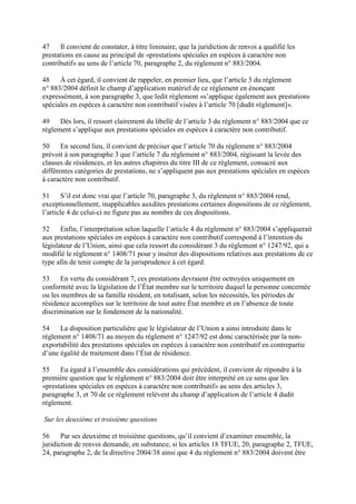 47 Il convient de constater, à titre liminaire, que la juridiction de renvoi a qualifié les 
prestations en cause au principal de «prestations spéciales en espèces à caractère non 
contributif» au sens de l’article 70, paragraphe 2, du règlement n° 883/2004. 
48 À cet égard, il convient de rappeler, en premier lieu, que l’article 3 du règlement 
n° 883/2004 définit le champ d’application matériel de ce règlement en énonçant 
expressément, à son paragraphe 3, que ledit règlement «s’applique également aux prestations 
spéciales en espèces à caractère non contributif visées à l’article 70 [dudit règlement]». 
49 Dès lors, il ressort clairement du libellé de l’article 3 du règlement n° 883/2004 que ce 
règlement s’applique aux prestations spéciales en espèces à caractère non contributif. 
50 En second lieu, il convient de préciser que l’article 70 du règlement n° 883/2004 
prévoit à son paragraphe 3 que l’article 7 du règlement n° 883/2004, régissant la levée des 
clauses de résidences, et les autres chapitres du titre III de ce règlement, consacré aux 
différentes catégories de prestations, ne s’appliquent pas aux prestations spéciales en espèces 
à caractère non contributif. 
51 S’il est donc vrai que l’article 70, paragraphe 3, du règlement n° 883/2004 rend, 
exceptionnellement, inapplicables auxdites prestations certaines dispositions de ce règlement, 
l’article 4 de celui-ci ne figure pas au nombre de ces dispositions. 
52 Enfin, l’interprétation selon laquelle l’article 4 du règlement n° 883/2004 s’appliquerait 
aux prestations spéciales en espèces à caractère non contributif correspond à l’intention du 
législateur de l’Union, ainsi que cela ressort du considérant 3 du règlement n° 1247/92, qui a 
modifié le règlement n° 1408/71 pour y insérer des dispositions relatives aux prestations de ce 
type afin de tenir compte de la jurisprudence à cet égard. 
53 En vertu du considérant 7, ces prestations devraient être octroyées uniquement en 
conformité avec la législation de l’État membre sur le territoire duquel la personne concernée 
ou les membres de sa famille résident, en totalisant, selon les nécessités, les périodes de 
résidence accomplies sur le territoire de tout autre État membre et en l’absence de toute 
discrimination sur le fondement de la nationalité. 
54 La disposition particulière que le législateur de l’Union a ainsi introduite dans le 
règlement n° 1408/71 au moyen du règlement n° 1247/92 est donc caractérisée par la non-exportabilité 
des prestations spéciales en espèces à caractère non contributif en contrepartie 
d’une égalité de traitement dans l’État de résidence. 
55 Eu égard à l’ensemble des considérations qui précèdent, il convient de répondre à la 
première question que le règlement n° 883/2004 doit être interprété en ce sens que les 
«prestations spéciales en espèces à caractère non contributif» au sens des articles 3, 
paragraphe 3, et 70 de ce règlement relèvent du champ d’application de l’article 4 dudit 
règlement. 
Sur les deuxième et troisième questions 
56 Par ses deuxième et troisième questions, qu’il convient d’examiner ensemble, la 
juridiction de renvoi demande, en substance, si les articles 18 TFUE, 20, paragraphe 2, TFUE, 
24, paragraphe 2, de la directive 2004/38 ainsi que 4 du règlement n° 883/2004 doivent être 
 