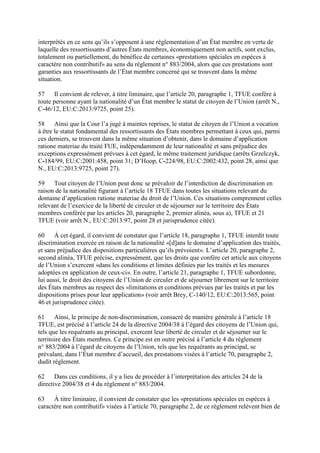 interprétés en ce sens qu’ils s’opposent à une réglementation d’un État membre en vertu de 
laquelle des ressortissants d’autres États membres, économiquement non actifs, sont exclus, 
totalement ou partiellement, du bénéfice de certaines «prestations spéciales en espèces à 
caractère non contributif» au sens du règlement n° 883/2004, alors que ces prestations sont 
garanties aux ressortissants de l’État membre concerné qui se trouvent dans la même 
situation. 
57 Il convient de relever, à titre liminaire, que l’article 20, paragraphe 1, TFUE confère à 
toute personne ayant la nationalité d’un État membre le statut de citoyen de l’Union (arrêt N., 
C-46/12, EU:C:2013:9725, point 25). 
58 Ainsi que la Cour l’a jugé à maintes reprises, le statut de citoyen de l’Union a vocation 
à être le statut fondamental des ressortissants des États membres permettant à ceux qui, parmi 
ces derniers, se trouvent dans la même situation d’obtenir, dans le domaine d’application 
ratione materiae du traité FUE, indépendamment de leur nationalité et sans préjudice des 
exceptions expressément prévues à cet égard, le même traitement juridique (arrêts Grzelczyk, 
C-184/99, EU:C:2001:458, point 31; D’Hoop, C-224/98, EU:C:2002:432, point 28, ainsi que 
N., EU:C:2013:9725, point 27). 
59 Tout citoyen de l’Union peut donc se prévaloir de l’interdiction de discrimination en 
raison de la nationalité figurant à l’article 18 TFUE dans toutes les situations relevant du 
domaine d’application ratione materiae du droit de l’Union. Ces situations comprennent celles 
relevant de l’exercice de la liberté de circuler et de séjourner sur le territoire des États 
membres conférée par les articles 20, paragraphe 2, premier alinéa, sous a), TFUE et 21 
TFUE (voir arrêt N., EU:C:2013:97, point 28 et jurisprudence citée). 
60 À cet égard, il convient de constater que l’article 18, paragraphe 1, TFUE interdit toute 
discrimination exercée en raison de la nationalité «[d]ans le domaine d’application des traités, 
et sans préjudice des dispositions particulières qu’ils prévoient». L’article 20, paragraphe 2, 
second alinéa, TFUE précise, expressément, que les droits que confère cet article aux citoyens 
de l’Union s’exercent «dans les conditions et limites définies par les traités et les mesures 
adoptées en application de ceux-ci». En outre, l’article 21, paragraphe 1, TFUE subordonne, 
lui aussi, le droit des citoyens de l’Union de circuler et de séjourner librement sur le territoire 
des États membres au respect des «limitations et conditions prévues par les traités et par les 
dispositions prises pour leur application» (voir arrêt Brey, C-140/12, EU:C:2013:565, point 
46 et jurisprudence citée). 
61 Ainsi, le principe de non-discrimination, consacré de manière générale à l’article 18 
TFUE, est précisé à l’article 24 de la directive 2004/38 à l’égard des citoyens de l’Union qui, 
tels que les requérants au principal, exercent leur liberté de circuler et de séjourner sur le 
territoire des États membres. Ce principe est en outre précisé à l’article 4 du règlement 
n° 883/2004 à l’égard de citoyens de l’Union, tels que les requérants au principal, se 
prévalant, dans l’État membre d’accueil, des prestations visées à l’article 70, paragraphe 2, 
dudit règlement. 
62 Dans ces conditions, il y a lieu de procéder à l’interprétation des articles 24 de la 
directive 2004/38 et 4 du règlement n° 883/2004. 
63 À titre liminaire, il convient de constater que les «prestations spéciales en espèces à 
caractère non contributif» visées à l’article 70, paragraphe 2, de ce règlement relèvent bien de 
 