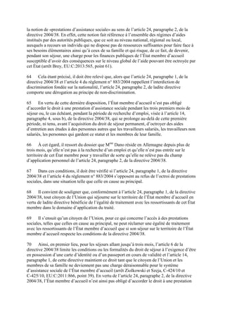 la notion de «prestations d’assistance sociale» au sens de l’article 24, paragraphe 2, de la 
directive 2004/38. En effet, cette notion fait référence à l’ensemble des régimes d’aides 
institués par des autorités publiques, que ce soit au niveau national, régional ou local, 
auxquels a recours un individu qui ne dispose pas de ressources suffisantes pour faire face à 
ses besoins élémentaires ainsi qu’à ceux de sa famille et qui risque, de ce fait, de devenir, 
pendant son séjour, une charge pour les finances publiques de l’État membre d’accueil 
susceptible d’avoir des conséquences sur le niveau global de l’aide pouvant être octroyée par 
cet État (arrêt Brey, EU:C:2013:565, point 61). 
64 Cela étant précisé, il doit être relevé que, alors que l’article 24, paragraphe 1, de la 
directive 2004/38 et l’article 4 du règlement n° 883/2004 rappellent l’interdiction de 
discrimination fondée sur la nationalité, l’article 24, paragraphe 2, de ladite directive 
comporte une dérogation au principe de non-discrimination. 
65 En vertu de cette dernière disposition, l’État membre d’accueil n’est pas obligé 
d’accorder le droit à une prestation d’assistance sociale pendant les trois premiers mois de 
séjour ou, le cas échéant, pendant la période de recherche d’emploi, visée à l’article 14, 
paragraphe 4, sous b), de la directive 2004/38, qui se prolonge au-delà de cette première 
période, ni tenu, avant l’acquisition du droit de séjour permanent, d’octroyer des aides 
d’entretien aux études à des personnes autres que les travailleurs salariés, les travailleurs non 
salariés, les personnes qui gardent ce statut et les membres de leur famille. 
66 À cet égard, il ressort du dossier que Mme Dano réside en Allemagne depuis plus de 
trois mois, qu’elle n’est pas à la recherche d’un emploi et qu’elle n’est pas entrée sur le 
territoire de cet État membre pour y travailler de sorte qu’elle ne relève pas du champ 
d’application personnel de l’article 24, paragraphe 2, de la directive 2004/38. 
67 Dans ces conditions, il doit être vérifié si l’article 24, paragraphe 1, de la directive 
2004/38 et l’article 4 du règlement n° 883/2004 s’opposent au refus de l’octroi de prestations 
sociales, dans une situation telle que celle en cause au principal. 
68 Il convient de souligner que, conformément à l’article 24, paragraphe 1, de la directive 
2004/38, tout citoyen de l’Union qui séjourne sur le territoire de l’État membre d’accueil en 
vertu de ladite directive bénéficie de l’égalité de traitement avec les ressortissants de cet État 
membre dans le domaine d’application du traité. 
69 Il s’ensuit qu’un citoyen de l’Union, pour ce qui concerne l’accès à des prestations 
sociales, telles que celles en cause au principal, ne peut réclamer une égalité de traitement 
avec les ressortissants de l’État membre d’accueil que si son séjour sur le territoire de l’État 
membre d’accueil respecte les conditions de la directive 2004/38. 
70 Ainsi, en premier lieu, pour les séjours allant jusqu’à trois mois, l’article 6 de la 
directive 2004/38 limite les conditions ou les formalités du droit de séjour à l’exigence d’être 
en possession d’une carte d’identité ou d’un passeport en cours de validité et l’article 14, 
paragraphe 1, de cette directive maintient ce droit tant que le citoyen de l’Union et les 
membres de sa famille ne deviennent pas une charge déraisonnable pour le système 
d’assistance sociale de l’État membre d’accueil (arrêt Ziolkowski et Szeja, C-424/10 et 
C-425/10, EU:C:2011:866, point 39). En vertu de l’article 24, paragraphe 2, de la directive 
2004/38, l’État membre d’accueil n’est ainsi pas obligé d’accorder le droit à une prestation 
 