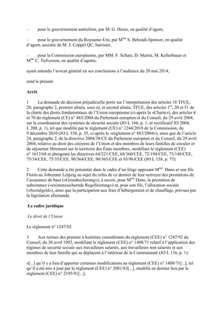 – pour le gouvernement autrichien, par M. G. Hesse, en qualité d’agent, 
– pour le gouvernement du Royaume-Uni, par Mme S. Behzadi-Spencer, en qualité 
d’agent, assistée de M. J. Coppel QC, barrister, 
– pour la Commission européenne, par MM. F. Schatz, D. Martin, M. Kellerbauer et 
Mme C. Tufvesson, en qualité d’agents, 
ayant entendu l’avocat général en ses conclusions à l’audience du 20 mai 2014, 
rend le présent 
Arrêt 
1 La demande de décision préjudicielle porte sur l’interprétation des articles 18 TFUE, 
20, paragraphe 2, premier alinéa, sous a), et second alinéa, TFUE, des articles 1er, 20 et 51 de 
la charte des droits fondamentaux de l’Union européenne (ci-après la «Charte»), des articles 4 
et 70 du règlement (CE) n° 883/2004 du Parlement européen et du Conseil, du 29 avril 2004, 
sur la coordination des systèmes de sécurité sociale (JO L 166, p. 1, et rectificatif JO 2004, 
L 200, p. 1), tel que modifié par le règlement (UE) n° 1244/2010 de la Commission, du 
9 décembre 2010 (JO L 338, p. 35, ci-après le «règlement n° 883/2004»), ainsi que de l’article 
24, paragraphe 2, de la directive 2004/38/CE du Parlement européen et du Conseil, du 29 avril 
2004, relative au droit des citoyens de l’Union et des membres de leurs familles de circuler et 
de séjourner librement sur le territoire des États membres, modifiant le règlement (CEE) 
n° 1612/68 et abrogeant les directives 64/221/CEE, 68/360/CEE, 72/194/CEE, 73/148/CEE, 
75/34/CEE, 75/35/CEE, 90/364/CEE, 90/365/CEE et 93/96/CEE (JO L 158, p. 77). 
2 Cette demande a été présentée dans le cadre d’un litige opposant Mme Dano et son fils 
Florin au Jobcenter Leipzig au sujet du refus de ce dernier de leur octroyer des prestations de 
l’assurance de base («Grundsicherung»), à savoir, pour Mme Dano, la prestation de 
subsistance («existenzsichernde Regelleistung») et, pour son fils, l’allocation sociale 
(«Sozialgeld»), ainsi que la participation aux frais d’hébergement et de chauffage, prévues par 
la législation allemande. 
Le cadre juridique 
Le droit de l’Union 
Le règlement n° 1247/92 
3 Aux termes des premier à huitième considérants du règlement (CEE) n° 1247/92 du 
Conseil, du 30 avril 1992, modifiant le règlement (CEE) n° 1408/71 relatif à l’application des 
régimes de sécurité sociale aux travailleurs salariés, aux travailleurs non salariés et aux 
membres de leur famille qui se déplacent à l’intérieur de la Communauté (JO L 136, p. 1): 
«[...] qu’il y a lieu d’apporter certaines modifications au règlement (CEE) n° 1408/71[...], tel 
qu’il a été mis à jour par le règlement (CEE) n° 2001/83[...], modifié en dernier lieu par le 
règlement (CEE) n° 2195/91[...]; 
 
