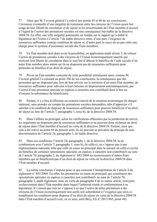 77 Ainsi que M. l’avocat général l’a relevé aux points 93 et 96 de ses conclusions, 
l’existence éventuelle d’une inégalité de traitement entre les citoyens de l’Union ayant fait 
usage de leur liberté de circulation et de séjour et les ressortissants de l’État membre d’accueil 
à l’égard de l’octroi des prestations sociales est une conséquence inévitable de la directive 
2004/38. En effet, une telle inégalité potentielle est fondée sur le rapport qu’a établi le 
législateur de l’Union à l’article 7 de ladite directive entre, d’une part, l’exigence de 
ressources suffisantes comme condition de séjour et, d’autre part, le souci de ne pas créer une 
charge pour le système d’assistance sociale des États membres. 
78 Un État membre doit donc avoir la possibilité, en application dudit article 7, de refuser 
l’octroi de prestations sociales à des citoyens de l’Union économiquement inactifs qui 
exercent leur liberté de circulation dans le seul but d’obtenir le bénéfice de l’aide sociale d’un 
autre État membre alors même qu’ils ne disposent pas de ressources suffisantes pour 
prétendre au bénéfice d’un droit de séjour. 
79 Priver un État membre concerné de cette possibilité entraînerait ainsi, comme M. 
l’avocat général l’a constaté au point 106 de ses conclusions, la conséquence que des 
personnes qui ne disposent pas, lors de leur arrivée sur le territoire d’un autre État membre, de 
ressources suffisantes pour subvenir à leurs besoins en disposeraient automatiquement, par 
l’octroi d’une prestation spéciale en espèces à caractère non contributif dont le but est 
d’assurer la subsistance du bénéficiaire. 
80 Partant, il y a lieu d’effectuer un examen concret de la situation économique de chaque 
intéressé, sans prendre en compte les prestations sociales demandées, afin d’apprécier s’il 
satisfait à la condition de disposer de ressources suffisantes pour pouvoir bénéficier d’un droit 
de séjour au titre de l’article 7, paragraphe 1, sous b), de la directive 2004/38. 
81 Dans l’affaire au principal, selon les vérifications effectuées par la juridiction de renvoi, 
les requérants ne disposent pas de ressources suffisantes et ne peuvent donc réclamer un droit 
de séjour dans l’État membre d’accueil en vertu de la directive 2004/38. Partant, ainsi que 
cela a été relevé au point 69 du présent arrêt, ils ne peuvent se prévaloir du principe de non-discrimination 
de l’article 24, paragraphe 1, de ladite directive. 
82 Dans ces conditions, l’article 24, paragraphe 1, de la directive 2004/38, lu en 
combinaison avec l’article 7, paragraphe 1, sous b), de celle-ci, ne s’oppose pas à une 
réglementation nationale telle que celle en cause au principal dans la mesure où celle-ci exclut 
du bénéfice de certaines «prestations spéciales en espèces à caractère non contributif» au sens 
de l’article 70, paragraphe 2, du règlement n° 883/2004 les ressortissants d’autres États 
membres qui ne bénéficient pas d’un droit de séjour en vertu de la directive 2004/38 dans 
l’État membre d’accueil. 
83 La même conclusion s’impose pour ce qui concerne l’interprétation de l’article 4 du 
règlement n° 883/2004. En effet, les prestations en cause au principal, qui constituent des 
«prestations spéciales en espèces à caractère non contributif» au sens de l’article 70, 
paragraphe 2, dudit règlement, sont, en vertu de paragraphe 4 de ce même article, octroyées 
exclusivement dans l’État membre dans lequel l’intéressé réside et conformément à sa 
législation. Il s’ensuit que rien ne s’oppose à ce que l’octroi de telles prestations à des 
citoyens de l’Union économiquement non actifs soit subordonné à l’exigence que ceux-ci 
remplissent les conditions pour disposer d’un droit de séjour en vertu de la directive 2004/38 
dans l’État membre d’accueil (voir, en ce sens, arrêt Brey, EU:C:2013:965, point 44). 
 