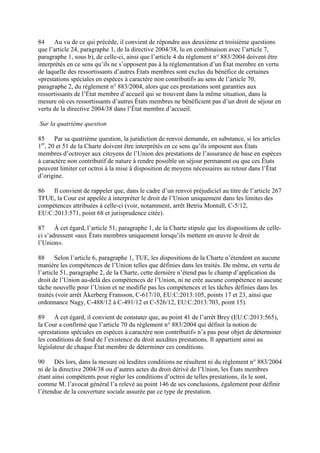 84 Au vu de ce qui précède, il convient de répondre aux deuxième et troisième questions 
que l’article 24, paragraphe 1, de la directive 2004/38, lu en combinaison avec l’article 7, 
paragraphe 1, sous b), de celle-ci, ainsi que l’article 4 du règlement n° 883/2004 doivent être 
interprétés en ce sens qu’ils ne s’opposent pas à la réglementation d’un État membre en vertu 
de laquelle des ressortissants d’autres États membres sont exclus du bénéfice de certaines 
«prestations spéciales en espèces à caractère non contributif» au sens de l’article 70, 
paragraphe 2, du règlement n° 883/2004, alors que ces prestations sont garanties aux 
ressortissants de l’État membre d’accueil qui se trouvent dans la même situation, dans la 
mesure où ces ressortissants d’autres États membres ne bénéficient pas d’un droit de séjour en 
vertu de la directive 2004/38 dans l’État membre d’accueil. 
Sur la quatrième question 
85 Par sa quatrième question, la juridiction de renvoi demande, en substance, si les articles 
1er, 20 et 51 de la Charte doivent être interprétés en ce sens qu’ils imposent aux États 
membres d’octroyer aux citoyens de l’Union des prestations de l’assurance de base en espèces 
à caractère non contributif de nature à rendre possible un séjour permanent ou que ces États 
peuvent limiter cet octroi à la mise à disposition de moyens nécessaires au retour dans l’État 
d’origine. 
86 Il convient de rappeler que, dans le cadre d’un renvoi préjudiciel au titre de l’article 267 
TFUE, la Cour est appelée à interpréter le droit de l’Union uniquement dans les limites des 
compétences attribuées à celle-ci (voir, notamment, arrêt Betriu Montull, C-5/12, 
EU:C:2013:571, point 68 et jurisprudence citée). 
87 À cet égard, l’article 51, paragraphe 1, de la Charte stipule que les dispositions de celle-ci 
s’adressent «aux États membres uniquement lorsqu’ils mettent en oeuvre le droit de 
l’Union». 
88 Selon l’article 6, paragraphe 1, TUE, les dispositions de la Charte n’étendent en aucune 
manière les compétences de l’Union telles que définies dans les traités. De même, en vertu de 
l’article 51, paragraphe 2, de la Charte, cette dernière n’étend pas le champ d’application du 
droit de l’Union au-delà des compétences de l’Union, ni ne crée aucune compétence ni aucune 
tâche nouvelle pour l’Union et ne modifie pas les compétences et les tâches définies dans les 
traités (voir arrêt Åkerberg Fransson, C-617/10, EU:C:2013:105, points 17 et 23, ainsi que 
ordonnance Nagy, C-488/12 à C-491/12 et C-526/12, EU:C:2013:703, point 15). 
89 À cet égard, il convient de constater que, au point 41 de l’arrêt Brey (EU:C:2013:565), 
la Cour a confirmé que l’article 70 du règlement n° 883/2004 qui définit la notion de 
«prestations spéciales en espèces à caractère non contributif» n’a pas pour objet de déterminer 
les conditions de fond de l’existence du droit auxdites prestations. Il appartient ainsi au 
législateur de chaque État membre de déterminer ces conditions. 
90 Dès lors, dans la mesure où lesdites conditions ne résultent ni du règlement n° 883/2004 
ni de la directive 2004/38 ou d’autres actes du droit dérivé de l’Union, les États membres 
étant ainsi compétents pour régler les conditions d’octroi de telles prestations, ils le sont, 
comme M. l’avocat général l’a relevé au point 146 de ses conclusions, également pour définir 
l’étendue de la couverture sociale assurée par ce type de prestation. 
 