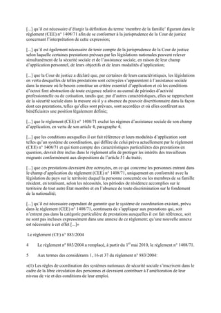 [...] qu’il est nécessaire d’élargir la définition du terme ‘membre de la famille’ figurant dans le 
règlement (CEE) n° 1408/71 afin de se conformer à la jurisprudence de la Cour de justice 
concernant l’interprétation de cette expression; 
[...] qu’il est également nécessaire de tenir compte de la jurisprudence de la Cour de justice 
selon laquelle certaines prestations prévues par les législations nationales peuvent relever 
simultanément de la sécurité sociale et de l’assistance sociale, en raison de leur champ 
d’application personnel, de leurs objectifs et de leurs modalités d’application; 
[...] que la Cour de justice a déclaré que, par certaines de leurs caractéristiques, les législations 
en vertu desquelles de telles prestations sont octroyées s’apparentent à l’assistance sociale 
dans la mesure où le besoin constitue un critère essentiel d’application et où les conditions 
d’octroi font abstraction de toute exigence relative au cumul de périodes d’activité 
professionnelle ou de cotisation, tandis que, par d’autres caractéristiques, elles se rapprochent 
de la sécurité sociale dans la mesure où il y a absence du pouvoir discrétionnaire dans la façon 
dont ces prestations, telles qu’elles sont prévues, sont accordées et où elles confèrent aux 
bénéficiaires une position légalement définie; 
[...] que le règlement (CEE) n° 1408/71 exclut les régimes d’assistance sociale de son champ 
d’application, en vertu de son article 4, paragraphe 4; 
[...] que les conditions auxquelles il est fait référence et leurs modalités d’application sont 
telles qu’un système de coordination, qui diffère de celui prévu actuellement par le règlement 
(CEE) n° 1408/71 et qui tient compte des caractéristiques particulières des prestations en 
question, devrait être inclus dans le règlement afin de protéger les intérêts des travailleurs 
migrants conformément aux dispositions de l’article 51 du traité; 
[...] que ces prestations devraient être octroyées, en ce qui concerne les personnes entrant dans 
le champ d’application du règlement (CEE) n° 1408/71, uniquement en conformité avec la 
législation du pays sur le territoire duquel la personne concernée ou les membres de sa famille 
résident, en totalisant, selon les nécessités, les périodes de résidence accomplies sur le 
territoire de tout autre État membre et en l’absence de toute discrimination sur le fondement 
de la nationalité; 
[...] qu’il est nécessaire cependant de garantir que le système de coordination existant, prévu 
dans le règlement (CEE) n° 1408/71, continuera de s’appliquer aux prestations qui, soit 
n’entrent pas dans la catégorie particulière de prestations auxquelles il est fait référence, soit 
ne sont pas incluses expressément dans une annexe de ce règlement; qu’une nouvelle annexe 
est nécessaire à cet effet [...]» 
Le règlement (CE) n° 883/2004 
4 Le règlement nº 883/2004 a remplacé, à partir du 1er mai 2010, le règlement n° 1408/71. 
5 Aux termes des considérants 1, 16 et 37 du règlement n° 883/2004: 
«(1) Les règles de coordination des systèmes nationaux de sécurité sociale s’inscrivent dans le 
cadre de la libre circulation des personnes et devraient contribuer à l’amélioration de leur 
niveau de vie et des conditions de leur emploi. 
 
