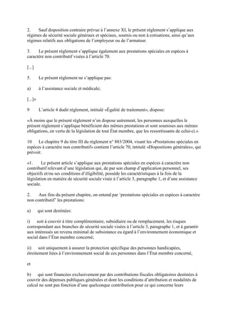 2. Sauf disposition contraire prévue à l’annexe XI, le présent règlement s’applique aux 
régimes de sécurité sociale généraux et spéciaux, soumis ou non à cotisations, ainsi qu’aux 
régimes relatifs aux obligations de l’employeur ou de l’armateur. 
3. Le présent règlement s’applique également aux prestations spéciales en espèces à 
caractère non contributif visées à l’article 70. 
[...] 
5. Le présent règlement ne s’applique pas: 
a) à l’assistance sociale et médicale; 
[...]» 
9 L’article 4 dudit règlement, intitulé «Égalité de traitement», dispose: 
«À moins que le présent règlement n’en dispose autrement, les personnes auxquelles le 
présent règlement s’applique bénéficient des mêmes prestations et sont soumises aux mêmes 
obligations, en vertu de la législation de tout État membre, que les ressortissants de celui-ci.» 
10 Le chapitre 9 du titre III du règlement n° 883/2004, visant les «Prestations spéciales en 
espèces à caractère non contributif» contient l’article 70, intitulé «Dispositions générales», qui 
prévoit: 
«1. Le présent article s’applique aux prestations spéciales en espèces à caractère non 
contributif relevant d’une législation qui, de par son champ d’application personnel, ses 
objectifs et/ou ses conditions d’éligibilité, possède les caractéristiques à la fois de la 
législation en matière de sécurité sociale visée à l’article 3, paragraphe 1, et d’une assistance 
sociale. 
2. Aux fins du présent chapitre, on entend par ‘prestations spéciales en espèces à caractère 
non contributif’ les prestations: 
a) qui sont destinées: 
i) soit à couvrir à titre complémentaire, subsidiaire ou de remplacement, les risques 
correspondant aux branches de sécurité sociale visées à l’article 3, paragraphe 1, et à garantir 
aux intéressés un revenu minimal de subsistance eu égard à l’environnement économique et 
social dans l’État membre concerné; 
ii) soit uniquement à assurer la protection spécifique des personnes handicapées, 
étroitement liées à l’environnement social de ces personnes dans l’État membre concerné, 
et 
b) qui sont financées exclusivement par des contributions fiscales obligatoires destinées à 
couvrir des dépenses publiques générales et dont les conditions d’attribution et modalités de 
calcul ne sont pas fonction d’une quelconque contribution pour ce qui concerne leurs 
 