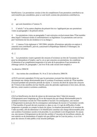 bénéficiaires. Les prestations versées à titre de complément d’une prestation contributive ne 
sont toutefois pas considérées, pour ce seul motif, comme des prestations contributives, 
et 
c) qui sont énumérées à l’annexe X. 
3. L’article 7 et les autres chapitres du présent titre ne s’appliquent pas aux prestations 
visées au paragraphe 2 du présent article. 
4. Les prestations visées au paragraphe 2 sont octroyées exclusivement dans l’État membre 
dans lequel l’intéressé réside et conformément à sa législation. Ces prestations sont servies 
par l’institution du lieu de résidence et à sa charge.» 
11 L’annexe X du règlement n° 883/2004, intitulée «Prestations spéciales en espèces à 
caractère non contributif», prévoit, concernant la République fédérale d’Allemagne, les 
prestations suivantes: 
«[...] 
b) Les prestations visant à garantir des moyens d’existence au titre de l’assurance de base 
pour les demandeurs d’emploi, sauf si, en ce qui concerne ces prestations, les conditions 
d’obtention d’un complément temporaire à la suite de la perception d’une prestation de 
chômage (article 24, paragraphe 1, du livre II du code social) sont remplies.» 
La directive 2004/38 
12 Aux termes des considérants 10, 16 et 21 de la directive 2004/38: 
«(10) Il convient cependant d’éviter que les personnes exerçant leur droit de séjour ne 
deviennent une charge déraisonnable pour le système d’assistance sociale de l’État membre 
d’accueil pendant une première période de séjour. L’exercice du droit de séjour des citoyens 
de l’Union et des membres de leur famille, pour des périodes supérieures à trois mois, devrait, 
dès lors, rester soumis à certaines conditions. 
[...] 
(16) Les bénéficiaires du droit de séjour ne devraient pas faire l’objet de mesures 
d’éloignement aussi longtemps qu’ils ne deviennent pas une charge déraisonnable pour le 
système d’assistance sociale de l’État membre d’accueil. En conséquence, une mesure 
d’éloignement ne peut pas être la conséquence automatique du recours à l’assistance sociale. 
L’État membre d’accueil devrait examiner si, dans ce cas, il s’agit de difficultés d’ordre 
temporaire et prendre en compte la durée du séjour, la situation personnelle et le montant de 
l’aide accordée, afin de déterminer si le bénéficiaire constitue une charge déraisonnable pour 
son système d’assistance sociale et de procéder, le cas échéant à son éloignement. En aucun 
cas, une mesure d’éloignement ne devrait être arrêtée à l’encontre de travailleurs salariés, de 
non salariés ou de demandeurs d’emploi tels que définis par la Cour de justice, si ce n’est 
pour des raisons d’ordre public et de sécurité publique. 
[...] 
 