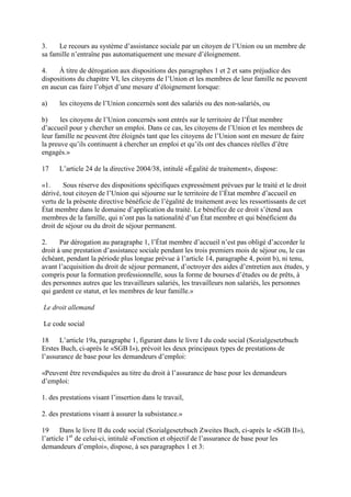 3. Le recours au système d’assistance sociale par un citoyen de l’Union ou un membre de 
sa famille n’entraîne pas automatiquement une mesure d’éloignement. 
4. À titre de dérogation aux dispositions des paragraphes 1 et 2 et sans préjudice des 
dispositions du chapitre VI, les citoyens de l’Union et les membres de leur famille ne peuvent 
en aucun cas faire l’objet d’une mesure d’éloignement lorsque: 
a) les citoyens de l’Union concernés sont des salariés ou des non-salariés, ou 
b) les citoyens de l’Union concernés sont entrés sur le territoire de l’État membre 
d’accueil pour y chercher un emploi. Dans ce cas, les citoyens de l’Union et les membres de 
leur famille ne peuvent être éloignés tant que les citoyens de l’Union sont en mesure de faire 
la preuve qu’ils continuent à chercher un emploi et qu’ils ont des chances réelles d’être 
engagés.» 
17 L’article 24 de la directive 2004/38, intitulé «Égalité de traitement», dispose: 
«1. Sous réserve des dispositions spécifiques expressément prévues par le traité et le droit 
dérivé, tout citoyen de l’Union qui séjourne sur le territoire de l’État membre d’accueil en 
vertu de la présente directive bénéficie de l’égalité de traitement avec les ressortissants de cet 
État membre dans le domaine d’application du traité. Le bénéfice de ce droit s’étend aux 
membres de la famille, qui n’ont pas la nationalité d’un État membre et qui bénéficient du 
droit de séjour ou du droit de séjour permanent. 
2. Par dérogation au paragraphe 1, l’État membre d’accueil n’est pas obligé d’accorder le 
droit à une prestation d’assistance sociale pendant les trois premiers mois de séjour ou, le cas 
échéant, pendant la période plus longue prévue à l’article 14, paragraphe 4, point b), ni tenu, 
avant l’acquisition du droit de séjour permanent, d’octroyer des aides d’entretien aux études, y 
compris pour la formation professionnelle, sous la forme de bourses d’études ou de prêts, à 
des personnes autres que les travailleurs salariés, les travailleurs non salariés, les personnes 
qui gardent ce statut, et les membres de leur famille.» 
Le droit allemand 
Le code social 
18 L’article 19a, paragraphe 1, figurant dans le livre I du code social (Sozialgesetzbuch 
Erstes Buch, ci-après le «SGB I»), prévoit les deux principaux types de prestations de 
l’assurance de base pour les demandeurs d’emploi: 
«Peuvent être revendiquées au titre du droit à l’assurance de base pour les demandeurs 
d’emploi: 
1. des prestations visant l’insertion dans le travail, 
2. des prestations visant à assurer la subsistance.» 
19 Dans le livre II du code social (Sozialgesetzbuch Zweites Buch, ci-après le «SGB II»), 
l’article 1er de celui-ci, intitulé «Fonction et objectif de l’assurance de base pour les 
demandeurs d’emploi», dispose, à ses paragraphes 1 et 3: 
 