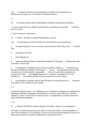 «(1) L’assurance de base pour les demandeurs d’emploi vise à permettre à ses 
bénéficiaires de mener une vie conforme à la dignité humaine. 
[...] 
(3) L’assurance de base pour les demandeurs d’emploi comprend des prestations 
1. visant à mettre fin à ou à réduire l’état de besoin, en particulier moyennant l’insertion 
dans le travail et 
2. visant à assurer la subsistance.» 
20 L’article 7 du SGB II, intitulé «Bénéficiaires», prévoit: 
«(1) Les prestations au titre du présent livre sont destinées aux personnes qui 
1. ont atteint l’âge de 15 ans et n’ont pas encore atteint la limite d’âge visée à l’article 
7bis, 
2. sont aptes à travailler, 
3. sont indigentes et 
4. séjournent habituellement en République fédérale d’Allemagne (bénéficiaires aptes 
à travailler). Sont exclus 
1. les étrangères et étrangers qui ne sont pas travailleurs salariés ou travailleurs non 
salariés en République fédérale d’Allemagne et qui ne jouissent pas du droit de libre 
circulation en vertu de l’article 2, paragraphe 3, de la loi sur la libre circulation des 
citoyens de l’Union [Freizügigkeitsgesetz/EU, ci-après le «FreizügG/EU»], et les 
membres de leur famille, pendant les trois premiers mois de leur séjour, 
2. les étrangères et étrangers dont le droit de séjour n’est justifié que par la recherche 
d’un emploi, et les membres de leur famille, 
[...] 
La deuxième phrase, point 1, ne s’applique pas aux étrangères et étrangers qui séjournent en 
République fédérale d’Allemagne conformément à un titre de séjour délivré en vertu du 
chapitre 2, section 5, de la loi sur le droit de séjour. Les dispositions en matière de droit de 
séjour demeurent inchangées. 
[...]» 
21 L’article 8 du SGB II, intitulé «Aptitude à travailler», énonce à son paragraphe 1: 
«Est apte à travailler toute personne qui, dans un avenir prévisible, n’est pas incapable, en 
raison d’une maladie ou d’un handicap, d’exercer une activité professionnelle au moins trois 
heures par jour dans les conditions habituelles du marché du travail.» 
 