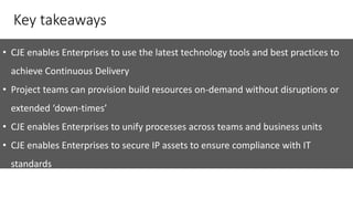 Key takeaways
• CJE enables Enterprises to use the latest technology tools and best practices to
achieve Continuous Delivery
• Project teams can provision build resources on-demand without disruptions or
extended ‘down-times’
• CJE enables Enterprises to unify processes across teams and business units
• CJE enables Enterprises to secure IP assets to ensure compliance with IT
standards
 