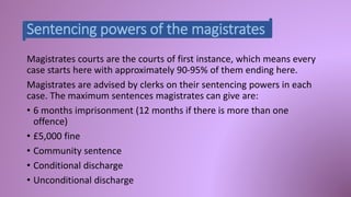 Sentencing powers of the magistrates 
Magistrates courts are the courts of first instance, which means every 
case starts here with approximately 90-95% of them ending here. 
Magistrates are advised by clerks on their sentencing powers in each 
case. The maximum sentences magistrates can give are: 
• 6 months imprisonment (12 months if there is more than one 
offence) 
• £5,000 fine 
• Community sentence 
• Conditional discharge 
• Unconditional discharge 
 