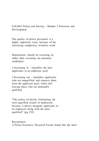 CJE3065 Police and Society - Module 2 Selection and
Development
The quality of police personnel is a
highly important issue, because of the
increasing complexity of police work.
Departments should be screening in,
rather than screening out potential
candidates:
1.Screening in – identifies the best
applicants in an employee pool
2.Screening out – identifies applicants
who are unqualified and removes them
from the applicant pool, while still
leaving those who are minimally
qualified
"The policy of merely eliminating the
least qualified results in mediocrity
because it allows marginal applicants to
be employed along with the most
qualified" (pg 192)
Recruitment
A Police Executive Research Forum found that the most
 