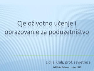 Cjeloživotno učenje i
obrazovanje za poduzetništvo



             Lidija Kralj, prof. savjetnica
                 OŠ Veliki Bukovec, rujan 2010.
 