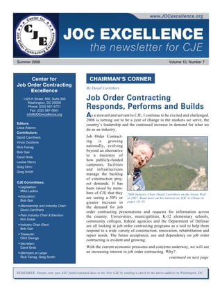 Summer 2008                                                                                         Volume 10, Number 7



     Center for                                 CHAIRMAN’S CORNER
Job Order Contracting
                                              By David Carrithers
     Excellence
    1425 K Street, NW, Suite 350
       Washington, DC 20005
                                              Job Order Contracting
       Phone: (202) 587-5721
         Fax: (202) 587-5601
                                              Responds, Performs and Builds
      info@JOCexcellence.org
                                              A  s a steward and servant to CJE, I continue to be excited and challenged.
                                              2008 is turning out to be a year of change in the markets we serve, the
Editors:                                      country’s leadership and the continued increase in demand for what we
Lissa Adams
                                              do as an industry.
Contributors:
David Carrithers                              Job Order Contract-
Vince Duobinis                                ing     is   growing
Rick Farrag                                   nationally, evolving
Bob Gair                                      beyond an alternative
Carol Greb
                                              to a mainstay of
Louise Henry
                                              how publicly-funded
                                              campuses, facilities
Greg Ohrn
                                              and infrastructures
Greg Smith
                                              manage the backlog
                                              of construction proj­
CJE Committees:                               ect demands. It  has
 • Legislation:                               been raised by mem­
   Mike Ladino
                                              bers of CJE that they 2008 Industry Chair David Carrithers on the Great Wall
 • Education:                                 are seeing a 50% or in 2007. Read more on his mission on JOC to China on
   Bob Gair
                                              greater increase in pages 16–18.
 • Membership and Industry Chair:             the demand for job
   David Carrithers
                                              order contracting presentations and requests for information across
 • Past Industry Chair  Election:            the country. Universities, municipalities, K-12 elementary schools,
   Ron Ecker
                                              community colleges, federal agencies and the Department of Defense
 • Industry Chair Elect:                      are all looking at job order contracting programs as a tool to help them
   Bob Gair
                                              respond to a wide variety of construction, renovation, rehabilitation and
 • Treasurer:                                 repair needs. The future acceptance, use and dependency on job order
   Clint Owings
                                              contracting is evident and growing.
 • Secretary:
   Carol Greb                                 With the current economic pressures and concerns underway, we will see
 • Members at Large:                          an increasing interest in job order contracting. Why?
   Rick Farrag, Greg Smith                                                                      continued on next page


REMEMBER: Donate your past ASU funds/refunded dues to the New CJE by ­ ending a check to the above address in Washington, DC.
                                                                     s
 