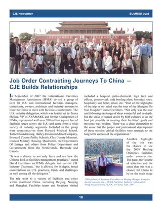CJE Newsletter                                                                                       SUMMER 2008




Job Order Contracting Journeys To China —
CJE Builds Relationships
I n September of 2007 the International Facilities               included a hospital, petro-chemical, high tech and
Management Association (IFMA) invited a group of                 offices, commercial, soda bottling plant, historical sites,
over 30 U.S. and international facilities managers,              hospitality and hotel, retail, etc. “One of the highlights
consultants, owners, architects and industry partners to         of the trip in my mind was the tour of the Shanghai Pu
travel to China to meet with facilities counterparts. The        Nan Hospital” stated Carrithers. “Not only was the tour
U.S. industry delegation, which was headed up by Teena           and following exchange of ideas wonderful and in-depth,
Shouse, VP of ARAMARK and former Chairperson of                  but the sense of shared desire by both cultures to do the
IFMA, represented well over 200 million square feet of           best job possible in meeting their facilities’ goals and
facilities space across the U.S. and came from a wide            missions was evident. There was a clear connection to
variety of industry segments. Included in the group              the sense that the proper and professional development
were representatives from Harvard Medical School,                of these mission critical facilities were strategic to the
Turner Broadcasting, Harley-Davidson Motor Company,              long-term success of the organization.”
Broward County Public Schools, Clay County Missouri,
                                                                                                       Another highlight
Lincoln Military Housing, Qualcomm, the Departments
                                                                                                       of the trip was
Of Energy and others from Police Department and
                                                                                                       the chance to see
Governments from the Netherlands, Bermuda and
                                                                                                       the 2008 Beijing
Canada.
                                                                                                       Olympics facilities
“It was a chance to not only learn and see how the                                                     under construction.
Chinese look at facilities management practices,” stated                                               The pace, the volume
David Carrithers an IFMA delegate and current CJE                                                      of activities and the
Industry Chairman, “but it allowed for in-depth, broad                                                 sense that this was a
conversations on U.S. practices, trends and challenges                                                 chance for China to
as well among all the delegates.”                                                                      be on the main stage
The trip went to a variety of facilities and cities              2008 Industry Chairman Carrithers at Beijing Olympic Complex
within mainland China, including Beijing, Nanjing                during construction – IFMA Facilities Industry Ambassador,
and Shanghai. Facilities teams and locations visited             bring the good word of JOC to China, Sept. 2007.




                                                            16
 