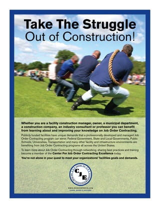 Take The Struggle
           Out of Construction!




         Whether you are a facility construction manager, owner, a municipal department,
         a construction company, an industry consultant or professor you can beneﬁt
         from learning about and improving your knowledge on Job Order Contracting.
         Publicly funded facilities have unique demands that a professionally developed and managed Job
         Order Contracting program can serve. Federal Government, State and Local Governments, Public
         Schools, Universities, Transportation and many other facility and infrastructure environments are
         beneﬁting from Job Order Contracting programs all across the United States.
         To learn more about Job Order Contracting through networking, sharing best practices and training
         become a member of the Center For Job Order Contracting Excellence today.
         You’re not alone in your quest to meet your organizations’ facilities goals and demands.




                                               www.jocexcellence.org
                                                L EAR N , S HAR E  S U CCE E D




CC-156
 