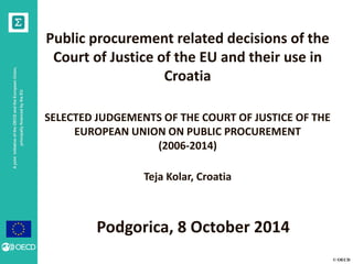 © OECD 
A joint initiative of the OECD and the European Union, principally financed by the EU 
Public procurement related decisions of the Court of Justice of the EU and their use in Croatia 
SELECTED JUDGEMENTS OF THE COURT OF JUSTICE OF THE EUROPEAN UNION ON PUBLIC PROCUREMENT (2006-2014) 
Teja Kolar, Croatia 
Podgorica, 8 October 2014  