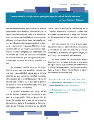 20
“La restauración: cirugía mayor para prolongar la vida de los documentos.”
Lic. Isaac Rodríguez Taboada.
Los servidores públicos, entre una de las muchas
obligaciones que tenemos establecidas en los
respectivos instrumentos jurídicos y administra-
tivos, se encuentra el cuidado de la documenta-
ción que en el cumplimiento de nuestras funcio-
nes y atribuciones vamos generando, tramitan-
do o recibiendo en resguardo. Mantener la do-
cumentación en las mejores condiciones posi-
bles es condición obligada para poder satisfacer
el derecho de acceso del ciudadano interesado
en conocer cómo es que los organismos guber-
namentales actuamos en nuestro proceder dia-
rio.
Sin embargo, muchas veces no se tienen
los elementos que nos posibiliten cumplir con
esa gran responsabilidad, puesto que se tiene la
creencia de que conservar significa mantener
almacenados los documentos aunque no sea en
las mejores condiciones, ya que por lo general
se asocia el tener el documento (es decir, que
exista) con estarlo conservando.
Al respecto, el Acuerdo del Consejo Nacio-
nal del Sistema Nacional de Transparencia, Ac-
ceso a la Información Pública y Protección de
Datos Personales, por el que se aprueban los
Lineamientos para la Organización y Conserva-
ción de los Archivos, menciona en su artículo
cuarto, fracción XIII que la conservación es el
“conjunto de medidas preventivas o correctivas
adoptadas para garantizar la integridad física de
los documentos de archivo, sin alterar su conte-
nido” .
Así, conservación se refiere a todas aque-
llas consideraciones administrativas, financieras
y normativas, así como los métodos y técnicas
tendientes a mantener y proteger un objeto, en
este caso, a los materiales documentales.
En este sentido, la conservación tendría
dos momentos o etapas: antes de la ocurrencia
de algún evento que pueda causar deterioro en
el objeto (la prevención o conservación preven-
tiva), y después de que ha acontecido el agente
de deterioro (la restauración).
La Conservación Preventiva se ocupa de las
causas de deterioro en los documentos.
La Restauración atiende los efectos del dete-
rioro en los documentos.
AÑO 2016 NÚMERO 3 JUNIO
 