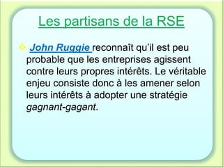 Les partisans de la RSE
 John Ruggie reconnaît qu’il est peu
probable que les entreprises agissent
contre leurs propres intérêts. Le véritable
enjeu consiste donc à les amener selon
leurs intérêts à adopter une stratégie
gagnant-gagant.
 
