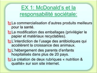 EX 1: McDonald’s et la
responsabilité sociétale:
La commercialisation d’autres produits meilleurs
pour la santé.
La modification des emballages (privilégier le
papier et matériaux recyclables).
L’interdiction de l’usage des antibiotiques qui
accélèrent la croissance des animaux.
L’hébergement des parents d’enfants
hospitalisés dans plus de 20 pays.
La création de deux rubriques « nutrition &
qualité» sur son site internet.
 