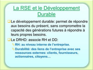 La RSE et le Développement
Durable
Le développement durable: permet de répondre
aux besoins du présent, sans compromettre la
capacité des générations futures à répondre à
leurs propres besoins.
Le DRHD: associe RH et DD:
RH: au niveau interne de l’entreprise.
Durabilité: des liens de l’entreprise avec ses
ressources externes: clients, fournisseurs,
actionnaires, citoyens…
 