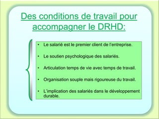 Des conditions de travail pour
accompagner le DRHD:
• Le salarié est le premier client de l’entreprise.
• Le soutien psychologique des salariés.
• Articulation temps de vie avec temps de travail.
• Organisation souple mais rigoureuse du travail.
• L’implication des salariés dans le développement
durable.
 