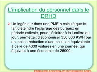 L’implication du personnel dans le
DRHD
 Un ingénieur dans une PME a calculé que le
fait d’éteindre l’éclairage des bureaux en
période estivale, pour s’éclairer à la lumière du
jour, permettait d’économiser 350 000 KWH par
an, soit la réduction d’une pollution équivalente
à celle de 4300 voitures en une journée, qui
équivaut à une économie de 26000.
Source:Calisti & Karolewicz, RH et développement durable.
 