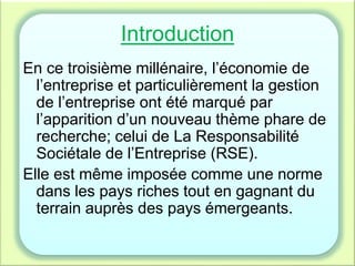 Introduction
En ce troisième millénaire, l’économie de
l’entreprise et particulièrement la gestion
de l’entreprise ont été marqué par
l’apparition d’un nouveau thème phare de
recherche; celui de La Responsabilité
Sociétale de l’Entreprise (RSE).
Elle est même imposée comme une norme
dans les pays riches tout en gagnant du
terrain auprès des pays émergeants.
 