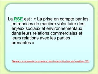 La RSE est : « La prise en compte par les
entreprises de manière volontaire des
enjeux sociaux et environnementaux
dans leurs relations commerciales et
leurs relations avec les parties
prenantes »
Source: La commission européenne dans le cadre d’un livre vert publié en 2001
 