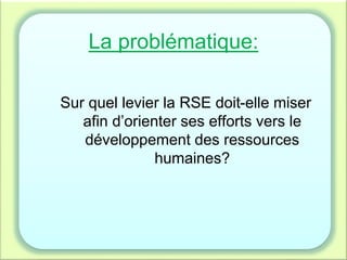 La problématique:
Sur quel levier la RSE doit-elle miser
afin d’orienter ses efforts vers le
développement des ressources
humaines?
 