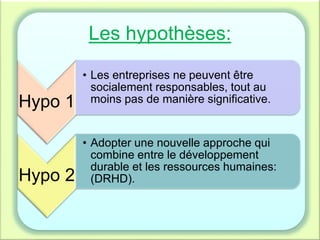 Les hypothèses:
Hypo 1
• Les entreprises ne peuvent être
socialement responsables, tout au
moins pas de manière significative.
Hypo 2
• Adopter une nouvelle approche qui
combine entre le développement
durable et les ressources humaines:
(DRHD).
 
