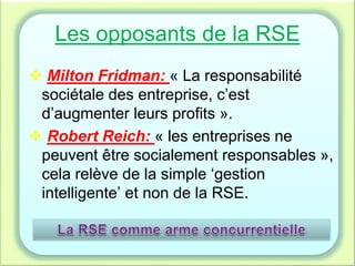 Les opposants de la RSE
 Milton Fridman: « La responsabilité
sociétale des entreprise, c’est
d’augmenter leurs profits ».
 Robert Reich: « les entreprises ne
peuvent être socialement responsables »,
cela relève de la simple ‘gestion
intelligente’ et non de la RSE.
 
