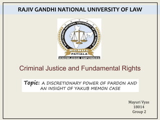 Criminal Justice and Fundamental Rights
RAJIV GANDHI NATIONAL UNIVERSITY OF LAW
Mayuri Vyas
18014
Group 2
Topic: A DISCRETIONARY POWER OF PARDON AND
AN INSIGHT OF YAKUB MEMON CASE
 