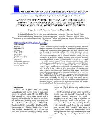 CARPATHIAN JOURNAL OF FOOD SCIENCE AND TECHNOLOGY
journal homepage, http,//chimie-biologie.ubm.ro/carpathian_journal/index.html
174
ASSESSMENT OF PHYSICAL, FRICTIONAL AND AERODYNAMIC
PROPERTIES OF CHAROLI (Buchanania Lanzan Spreng) NUT AS
POTENTIALS FOR DEVELOPMENT OF PROCESSING MACHINES
Sagar Shelare1
, Ravinder Kumar2
and Pravin Khope3
1
School of Mechanical Engineering, Lovely Professional University, Phagwara, Punjab, India.
2
School of Mechanical Engineering, Lovely Professional University, Phagwara, Punjab, India.
3
Department of Mechanical Engineering, Priyadarshini College of Engineering, Nagpur, Maharashtra, India.
sagmech24@gmail.com
https://doi.org/10.34302/crpjfst/2021.13.2.16
Article history:
Received,
10October2020
Accepted,
1 April 2021
ABSTRACT
Charoli (BuchananialanzanSpreng) has a sustainable economic potential
due to its nutritional and medicinal values. The moisture dependent physical,
frictional, and aerodynamic properties play a key role while processing food
and designing a processing machine. This study determined various
physical, frictional, and aerodynamic properties of Charoli
(BuchananialanzanSpreng) nut at increasing moisture content, and the
importance of processing, machine designing were discussed. Different
properties of Charoli nut were examined at 9.06, 10.92, 12.51, 15.29, and
17.86 % (d.b) moisture content. Various axial dimensions as length, width,
and thickness revealed a linear increment by nut moisture content. The value
of true and bulk density reduced as of 657.23 to 578.32 kg m-3
and 917.94
to 851.21 kg m-3
, respectively, while sphericity and porosity increased from
86.42 to 88.64 %, and 28.40 to 32.06 %, respectively. The coefficient of
static friction increases linearly and found highest for rubber. The value of
static and dynamic angle of repose increased significantly as of 16.52ο
to
22.31ο
and 27.91ο
to 33.23ο
respectively. Also, the linear increment was
noted in terminal velocity from 13.21 to 14.94 m/s by increasing moisture
content. Data obtained by this study will be very much helpful for the
development of novel equipment, which will be valuable for operations like
separation, grading, cleaning, sorting, deshelling, packaging, and storage
structures for Charoli (BuchananialanzanSpreng) nut.
Keywords:
Physical properties;
Moisture dependent
properties;
Aerodynamic properties;
Coefficient of friction;
Angle of repose.
1.Introduction
Charoli has a place with the family
Anacardiaceae and mostly found in deciduous
forests throughout India (Hiwale 2015). The
plant expands on yellow sandy–topsoil and is
regularly located inside the western, northern,
and central India, notably inside the forest zone
of Andhra Pradesh(AP), Bihar(BR),
Chhattisgarh(CG), Gujarat(GJ), Jharkhand(JH),
Maharashtra(MS), Madhya Pradesh(MP), and
Uttar Pradesh(UP) (Pandey 1985). Along with
India, this plant also observed globally, like in
Burma and Nepal (Hemavathy and Prabhakar
1988).
The Charoli fruits grown–up in four to five
months and are manually harvested in the
summer season, generally in April /
May(Shelare et al. 2020). Fig. 1 (a) shows the
freshly harvested Charoli fruits and Fig. 1 (b)
shows the Charoli nuts after expelling the skin.
Fully matured Charoli fruits become blackish
after storage. This blackish skin must be
expelled prior to deshelling. For expelling, fruits
are kept in water for a night and scrubbed within
palms or by a jute sack. Again this is washed
 