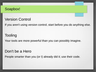 Soapbox!
Version Control
If you aren't using version control, start before you do anything else.
Tooling
Your tools are more powerful than you can possibly imagine.
Don't be a Hero
People smarter than you (or I) already did it; use their code.
 