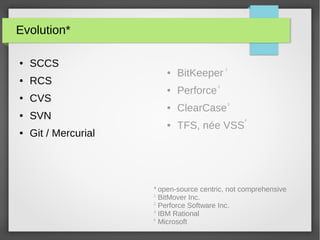 Evolution*
● SCCS
● RCS
● CVS
● SVN
● Git / Mercurial
open-source centric, not comprehensive
BitMover Inc.
Perforce Software Inc.
IBM Rational
Microsoft
● BitKeeper
● Perforce
● ClearCase
● TFS, née VSS
1
2
3
1
2
3
*
4
4
 