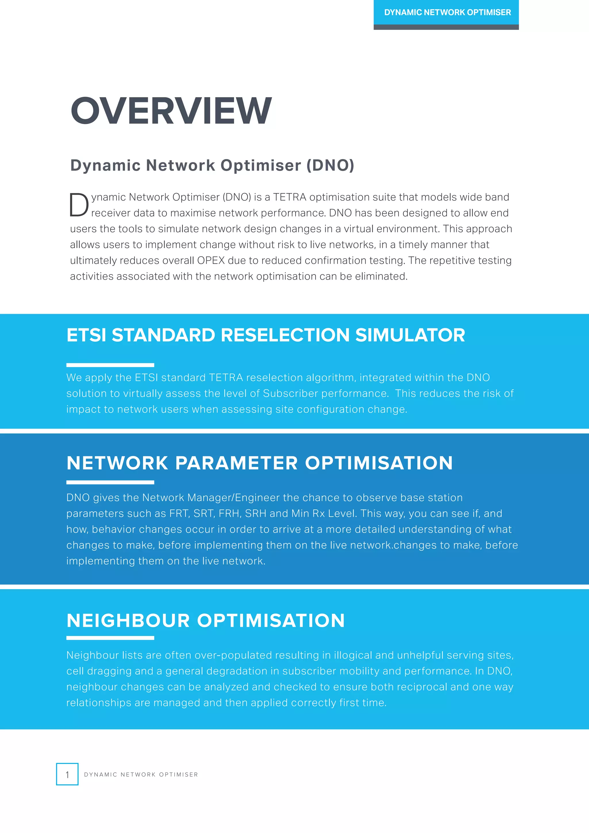 OVERVIEW
Dynamic Network Optimiser (DNO)
Dynamic Network Optimiser (DNO) is a TETRA optimisation suite that models wide band
receiver data to maximise network performance. DNO has been designed to allow end
users the tools to simulate network design changes in a virtual environment. This approach
allows users to implement change without risk to live networks, in a timely manner that
ultimately reduces overall OPEX due to reduced confirmation testing. The repetitive testing
activities associated with the network optimisation can be eliminated.
ETSI STANDARD RESELECTION SIMULATOR
We apply the ETSI standard TETRA reselection algorithm, integrated within the DNO
solution to virtually assess the level of Subscriber performance. This reduces the risk of
impact to network users when assessing site configuration change.
NETWORK PARAMETER OPTIMISATION
DNO gives the Network Manager/Engineer the chance to observe base station
parameters such as FRT, SRT, FRH, SRH and Min Rx Level. This way, you can see if, and
how, behavior changes occur in order to arrive at a more detailed understanding of what
changes to make, before implementing them on the live network.changes to make, before
implementing them on the live network.
NEIGHBOUR OPTIMISATION
Neighbour lists are often over-populated resulting in illogical and unhelpful serving sites,
cell dragging and a general degradation in subscriber mobility and performance. In DNO,
neighbour changes can be analyzed and checked to ensure both reciprocal and one way
relationships are managed and then applied correctly first time.
1 D Y N A M I C N E T W O R K O P T I M I S E R
DYNAMIC NETWORK OPTIMISER
 