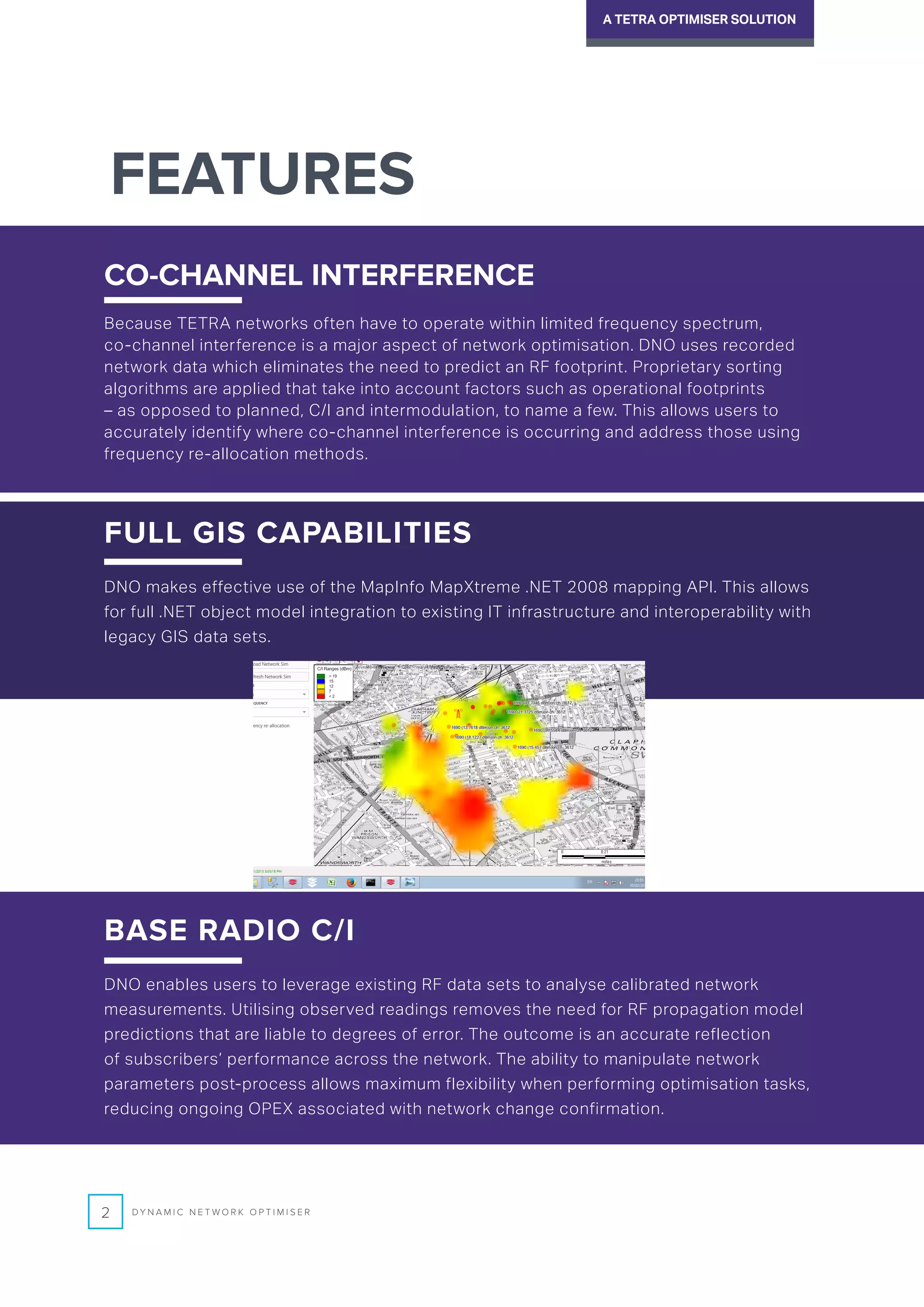FEATURES
FULL GIS CAPABILITIES
DNO makes effective use of the MapInfo MapXtreme .NET 2008 mapping API. This allows
for full .NET object model integration to existing IT infrastructure and interoperability with
legacy GIS data sets.
CO-CHANNEL INTERFERENCE
Because TETRA networks often have to operate within limited frequency spectrum,
co-channel interference is a major aspect of network optimisation. DNO uses recorded
network data which eliminates the need to predict an RF footprint. Proprietary sorting
algorithms are applied that take into account factors such as operational footprints
– as opposed to planned, C/I and intermodulation, to name a few. This allows users to
accurately identify where co-channel interference is occurring and address those using
frequency re-allocation methods.
2 D Y N A M I C N E T W O R K O P T I M I S E R
A TETRA OPTIMISER SOLUTION
BASE RADIO C/I
DNO enables users to leverage existing RF data sets to analyse calibrated network
measurements. Utilising observed readings removes the need for RF propagation model
predictions that are liable to degrees of error. The outcome is an accurate reflection
of subscribers’ performance across the network. The ability to manipulate network
parameters post-process allows maximum flexibility when performing optimisation tasks,
reducing ongoing OPEX associated with network change confirmation.
 