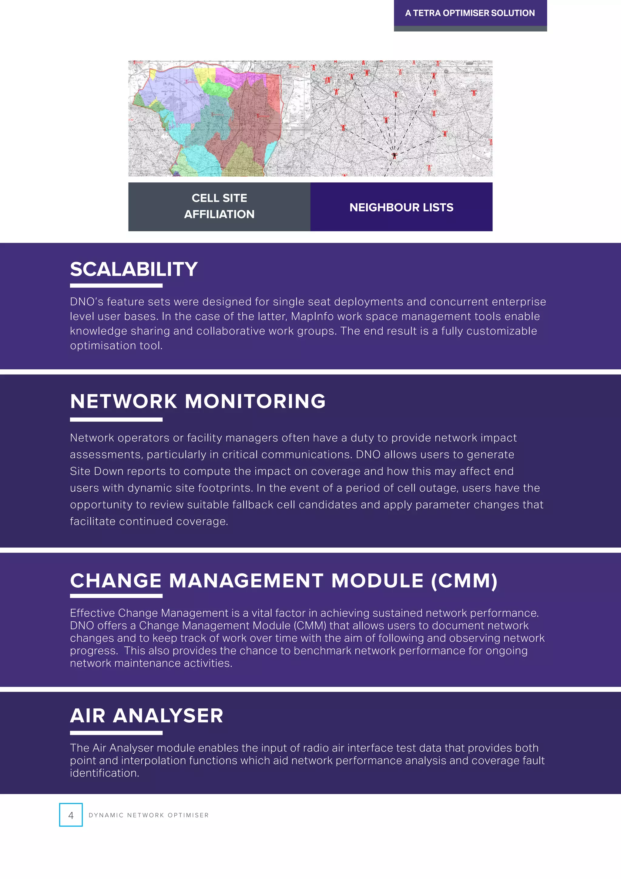 NETWORK MONITORING
Network operators or facility managers often have a duty to provide network impact
assessments, particularly in critical communications. DNO allows users to generate
Site Down reports to compute the impact on coverage and how this may affect end
users with dynamic site footprints. In the event of a period of cell outage, users have the
opportunity to review suitable fallback cell candidates and apply parameter changes that
facilitate continued coverage.
SCALABILITY
DNO’s feature sets were designed for single seat deployments and concurrent enterprise
level user bases. In the case of the latter, MapInfo work space management tools enable
knowledge sharing and collaborative work groups. The end result is a fully customizable
optimisation tool.
4 D Y N A M I C N E T W O R K O P T I M I S E R
A TETRA OPTIMISER SOLUTION
CHANGE MANAGEMENT MODULE (CMM)
Effective Change Management is a vital factor in achieving sustained network performance.
DNO offers a Change Management Module (CMM) that allows users to document network
changes and to keep track of work over time with the aim of following and observing network
progress. This also provides the chance to benchmark network performance for ongoing
network maintenance activities.
AIR ANALYSER
The Air Analyser module enables the input of radio air interface test data that provides both
point and interpolation functions which aid network performance analysis and coverage fault
identification.
CELL SITE
AFFILIATION
NEIGHBOUR LISTS
 