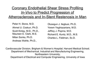 Coronary Endothelial Shear Stress Profiling
In-Vivo to Predict Progression of
Atherosclerosis and In-Stent Restenosis in Man
Peter H. Stone, M.D.
Ahmet U. Coskun, Ph.D.
Scott Kinlay, M.D., Ph.D.,
Maureen E. Clark, M.S.
Milan Sonka, Ph.D.
Andreas Wahle, Ph.D.,
Olusegun J. Ilegbusi, Ph.D.
Yerem Yeghiazarians, M.D.
Jeffrey J. Popma, M.D.
Richard E. Kuntz, M.D., M.S.
Charles L. Feldman, Sc.D.
Cardiovascular Division, Brigham & Women’s Hospital, Harvard Medical School;
Department of Mechanical, Industrial and Manufacturing Engineering,
Northeastern University;
Department of Electrical and Computer Engineering, University of Iowa
 