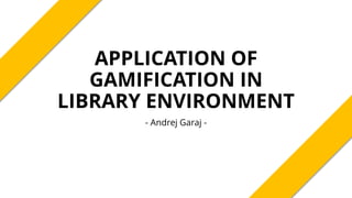 APPLICATION OF
GAMIFICATION IN
LIBRARY ENVIRONMENT
- Andrej Garaj -
 