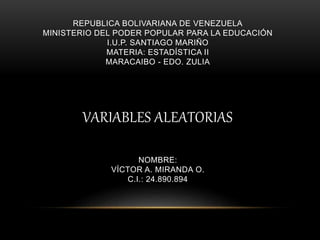 REPUBLICA BOLIVARIANA DE VENEZUELA
MINISTERIO DEL PODER POPULAR PARA LA EDUCACIÓN
I.U.P. SANTIAGO MARIÑO
MATERIA: ESTADÍSTICA II
MARACAIBO - EDO. ZULIA
VARIABLES ALEATORIAS
NOMBRE:
VÍCTOR A. MIRANDA O.
C.I.: 24.890.894
 