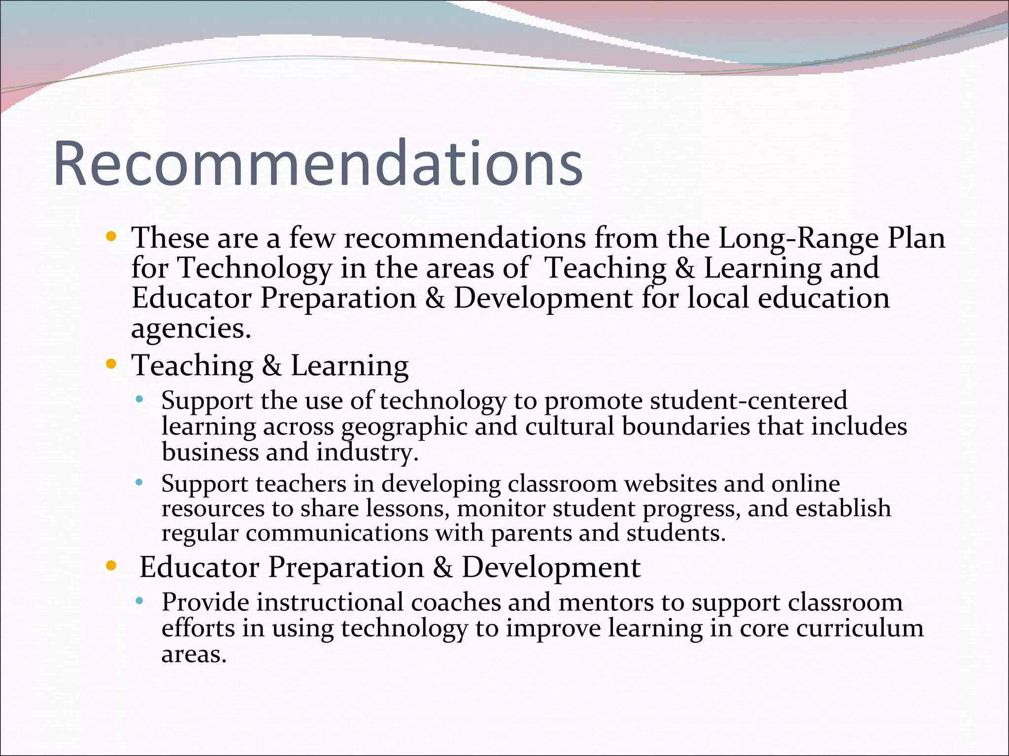 Recommendations These are a few recommendations from the Long-Range Plan for Technology in the areas of  Teaching & Learning and Educator Preparation & Development for local education agencies. Teaching & Learning Support the use of technology to promote student-centered learning across geographic and cultural boundaries that includes business and industry. Support teachers in developing classroom websites and online resources to share lessons, monitor student progress, and establish regular communications with parents and students. Educator Preparation & Development Provide instructional coaches and mentors to support classroom efforts in using technology to improve learning in core curriculum areas. 