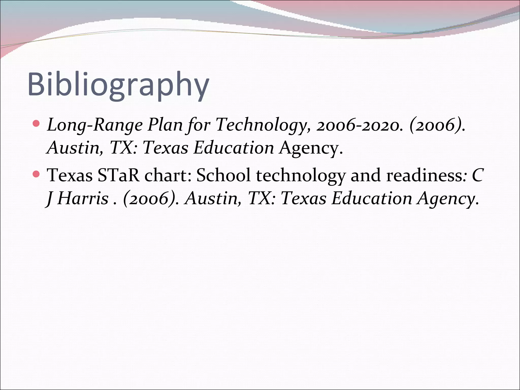 Bibliography Long-Range Plan for Technology, 2006-2020. (2006). Austin, TX: Texas Education  Agency.  Texas STaR chart: School technology and readiness : C J Harris . (2006). Austin, TX: Texas Education Agency.  