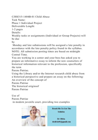 CJHS315-1404B-01 Child Abuse
Task Name:
Phase 1 Individual Project
Deliverable Length:
1-2 pages
Details:
Weekly tasks or assignments (Individual or Group Projects) will
be due
by
Monday and late submissions will be assigned a late penalty in
accordance with the late penalty policy found in the syllabus.
NOTE: All submission posting times are based on midnight
Central Time.
You are working in a center and your boss has asked you to
prepare an informative essay to inform the new counselors of
historical information relevant to the profession, specifically
the term
Parens Patriae.
Using the Library and/or the Internet research child abuse from
a historical perspective and prepare an essay on the following:
An overview of the concept of
Parens Patriae
The historical originsof
Parens Patriae
Use of
Parens Patriae
in modern juvenile court, providing two examples
 