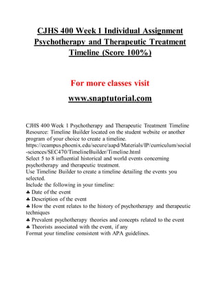 CJHS 400 Week 1 Individual Assignment
Psychotherapy and Therapeutic Treatment
Timeline (Score 100%)
For more classes visit
www.snaptutorial.com
CJHS 400 Week 1 Psychotherapy and Therapeutic Treatment Timeline
Resource: Timeline Builder located on the student website or another
program of your choice to create a timeline.
https://ecampus.phoenix.edu/secure/aapd/Materials/IP/curriculum/social
-sciences/SEC470/TimelineBuilder/Timeline.html
Select 5 to 8 influential historical and world events concerning
psychotherapy and therapeutic treatment.
Use Timeline Builder to create a timeline detailing the events you
selected.
Include the following in your timeline:
 Date of the event
 Description of the event
 How the event relates to the history of psychotherapy and therapeutic
techniques
 Prevalent psychotherapy theories and concepts related to the event
 Theorists associated with the event, if any
Format your timeline consistent with APA guidelines.
 