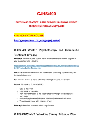 CJHS/400
THEORY AND PRACTICE: HUMAN SERVICES IN CRIMINAL JUSTICE
The Latest Version A+ Study Guide
CJHS 400 ENTIRE COURSE
https://uopcourses.com/category/cjhs-400/
CJHS 400 Week 1 Psychotherapy and Therapeutic
Treatment Timeline
Resource: Timeline Builder located on the student website or another program of
your choice to create a timeline.
https://ecampus.phoenix.edu/secure/aapd/Materials/IP/curriculum/social-sciences/SE
C470/TimelineBuilder/Timeline.html
Select 5 to 8 influential historical and world events concerning psychotherapy and
therapeutic treatment.
Use Timeline Builder to create a timeline detailing the events you selected.
Include the following in your timeline:
 Date of the event
 Description of the event
 How the event relates to the history of psychotherapy and therapeutic
techniques
 Prevalent psychotherapy theories and concepts related to the event
 Theorists associated with the event, if any
Format your timeline consistent with APA guidelines.
CJHS 400 Week 2 Behavioral Theory: Behavior Plan
 