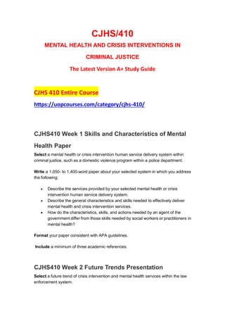 CJHS/410
MENTAL HEALTH AND CRISIS INTERVENTIONS IN
CRIMINAL JUSTICE
The Latest Version A+ Study Guide
CJHS 410 Entire Course
https://uopcourses.com/category/cjhs-410/
CJHS410 Week 1 Skills and Characteristics of Mental
Health Paper
Select a mental health or crisis intervention human service delivery system within
criminal justice, such as a domestic violence program within a police department.
Write a 1,050- to 1,400-word paper about your selected system in which you address
the following:
 Describe the services provided by your selected mental health or crisis
intervention human service delivery system.
 Describe the general characteristics and skills needed to effectively deliver
mental health and crisis intervention services.
 How do the characteristics, skills, and actions needed by an agent of the
government differ from those skills needed by social workers or practitioners in
mental health?
Format your paper consistent with APA guidelines.
Include a minimum of three academic references.
CJHS410 Week 2 Future Trends Presentation
Select a future trend of crisis intervention and mental health services within the law
enforcement system.
 