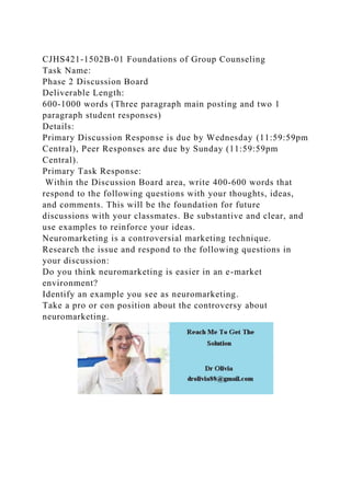 CJHS421-1502B-01 Foundations of Group Counseling
Task Name:
Phase 2 Discussion Board
Deliverable Length:
600-1000 words (Three paragraph main posting and two 1
paragraph student responses)
Details:
Primary Discussion Response is due by Wednesday (11:59:59pm
Central), Peer Responses are due by Sunday (11:59:59pm
Central).
Primary Task Response:
Within the Discussion Board area, write 400-600 words that
respond to the following questions with your thoughts, ideas,
and comments. This will be the foundation for future
discussions with your classmates. Be substantive and clear, and
use examples to reinforce your ideas.
Neuromarketing is a controversial marketing technique.
Research the issue and respond to the following questions in
your discussion:
Do you think neuromarketing is easier in an e-market
environment?
Identify an example you see as neuromarketing.
Take a pro or con position about the controversy about
neuromarketing.
 