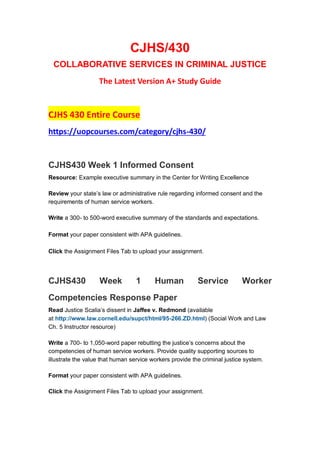 CJHS/430
COLLABORATIVE SERVICES IN CRIMINAL JUSTICE
The Latest Version A+ Study Guide
CJHS 430 Entire Course
https://uopcourses.com/category/cjhs-430/
CJHS430 Week 1 Informed Consent
Resource: Example executive summary in the Center for Writing Excellence
Review your state’s law or administrative rule regarding informed consent and the
requirements of human service workers.
Write a 300- to 500-word executive summary of the standards and expectations.
Format your paper consistent with APA guidelines.
Click the Assignment Files Tab to upload your assignment.
CJHS430 Week 1 Human Service Worker
Competencies Response Paper
Read Justice Scalia’s dissent in Jaffee v. Redmond (available
at http://www.law.cornell.edu/supct/html/95-266.ZD.html) (Social Work and Law
Ch. 5 Instructor resource)
Write a 700- to 1,050-word paper rebutting the justice’s concerns about the
competencies of human service workers. Provide quality supporting sources to
illustrate the value that human service workers provide the criminal justice system.
Format your paper consistent with APA guidelines.
Click the Assignment Files Tab to upload your assignment.
 
