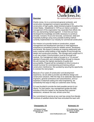 Overview

Charlie Jones, Inc is a commercial general contractor, and
construction management company specializing in the
construction of high quality, detail-oriented projects throughout the
United States. Established in 1979 as an interior contractor,
management of the organization has expanded their efforts into
this very demanding market segment. In that time we have
developed the knowledge and skills necessary to construct,
remodel, re-brand, fit-out and renovate, commercial, retail and
hospitality buildings using every possible building method
currently implemented in our industry for commercial construction.

Our mission is to provide hands-on construction, project
management and development services to meet aggressive
schedules at competitive prices for reliable owners, developers
and tenants. We expect to develop an ongoing relationship with
every customer while building a high degree of trust through the
design and construction process. We manage each project as if it
is our own project. Communication must be thorough and
resolute. Our management style is focused on a "no excuse"
standard of execution and consistent follow through to closure.
We will maintain the highest standards of quality and
accountability. Projects will be completed on time to ensure a
smooth turnover for commissioning and training without
construction interference. We succeed by securing the opportunity
to oversee the next project.

Because of our years of construction and development
experience, we are able to provide cost effective design and
construction solutions. With the help of an elaborate data base of
engineers, general contractors and subcontractors, and our
expertise in historical costing and value engineering, we
consistently find ways to help our customers save money.

CJI was founded to provide the best possible service to our
clients. For that reason, key management guides the daily
activities of this firm based on the premise that customer
satisfaction, whatever the cost, should come first.

Our commitment to service at any cost has comes from literally
hundreds of satisfied clients that have entrusted this team with



 Chesapeake, VA                                    Richmond, VA

 212 Research Road                               577 Southlake Blvd – Suite B
Chesapeake, VA 23320                             Richmond, VA 23236
   757-523-2411                                       804-858-4750
                       www.CharlieJonesInc.com
 